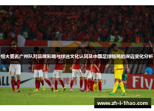 恒大更名广州队对品牌影响与球迷文化认同及中国足球格局的深远变化分析