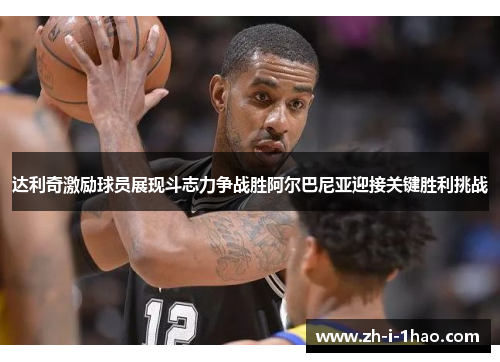 达利奇激励球员展现斗志力争战胜阿尔巴尼亚迎接关键胜利挑战