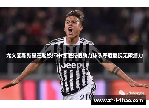 尤文图斯新星在超级杯中惊艳亮相助力球队夺冠展现无限潜力