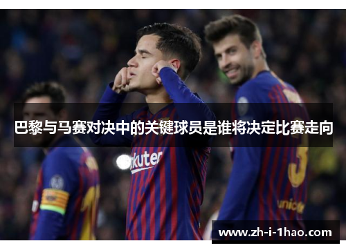 巴黎与马赛对决中的关键球员是谁将决定比赛走向