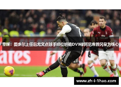 意媒：图多尔上任后尤文点球手顺位明确DV9穆阿尼库普冈皇为核心