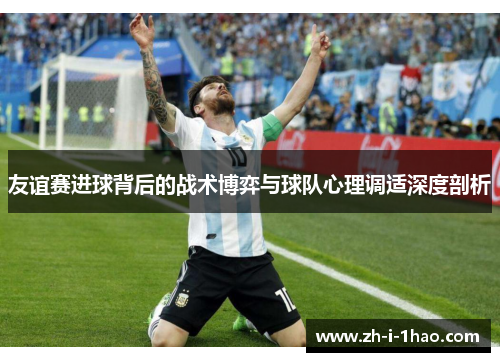 友谊赛进球背后的战术博弈与球队心理调适深度剖析 友谊赛进球背后的战术博弈与球队心理调适深度剖析