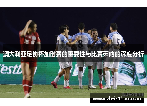 澳大利亚足协杯加时赛的重要性与比赛策略的深度分析