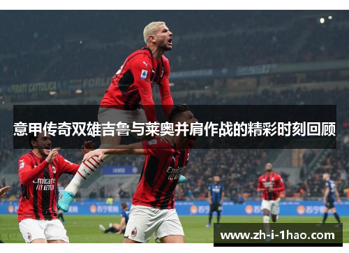 意甲传奇双雄吉鲁与莱奥并肩作战的精彩时刻回顾 意甲传奇双雄吉鲁与莱奥并肩作战的精彩时刻回顾