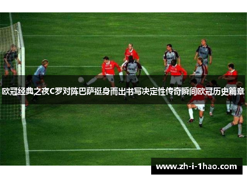 欧冠经典之夜C罗对阵巴萨挺身而出书写决定性传奇瞬间欧冠历史篇章