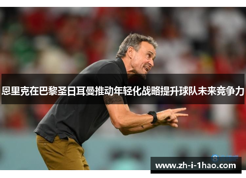 恩里克在巴黎圣日耳曼推动年轻化战略提升球队未来竞争力