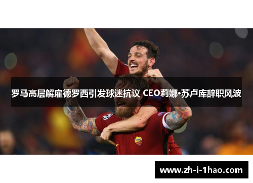 罗马高层解雇德罗西引发球迷抗议 CEO莉娜·苏卢库辞职风波